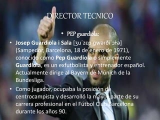 DIRECTOR TECNICO 
• PEP guardiola: 
• Josep Guardiola i Sala [ʒuˈzɛp ɡwəɾðiˈɔɫə] 
(Sampedor, Barcelona, 18 de enero de 1971), 
conocido como Pep Guardiola o simplemente 
Guardiola, es un exfutbolista y entrenador español. 
Actualmente dirige al Bayern de Múnich de la 
Bundesliga. 
• Como jugador, ocupaba la posición de 
centrocampista y desarrolló la mayor parte de su 
carrera profesional en el Fútbol Club Barcelona 
durante los años 90. 
