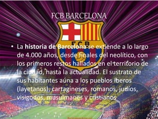 FCB BARCELONA 
• La historia de Barcelona se extiende a lo largo 
de 4.000 años, desde finales del neolítico, con 
los primeros restos hallados en el territorio de 
la ciudad, hasta la actualidad. El sustrato de 
sus habitantes aúna a los pueblos íberos 
(layetanos), cartagineses, romanos, judíos, 
visigodos, musulmanes y cristianos 
 