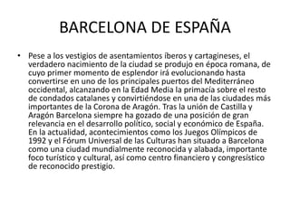 BARCELONA DE ESPAÑA 
• Pese a los vestigios de asentamientos íberos y cartagineses, el 
verdadero nacimiento de la ciudad se produjo en época romana, de 
cuyo primer momento de esplendor irá evolucionando hasta 
convertirse en uno de los principales puertos del Mediterráneo 
occidental, alcanzando en la Edad Media la primacía sobre el resto 
de condados catalanes y convirtiéndose en una de las ciudades más 
importantes de la Corona de Aragón. Tras la unión de Castilla y 
Aragón Barcelona siempre ha gozado de una posición de gran 
relevancia en el desarrollo político, social y económico de España. 
En la actualidad, acontecimientos como los Juegos Olímpicos de 
1992 y el Fórum Universal de las Culturas han situado a Barcelona 
como una ciudad mundialmente reconocida y alabada, importante 
foco turístico y cultural, así como centro financiero y congresístico 
de reconocido prestigio. 
 