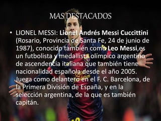MAS DESTACADOS 
• LIONEL MESSI: Lionel Andrés Messi Cuccittini 
(Rosario, Provincia de Santa Fe, 24 de junio de 
1987), conocido también como Leo Messi,es 
un futbolista y medallista olímpico argentino 
de ascendencia italiana que también tiene 
nacionalidad española desde el año 2005. 
Juega como delantero en el F. C. Barcelona, de 
la Primera División de España, y en la 
selección argentina, de la que es también 
capitán. 
 