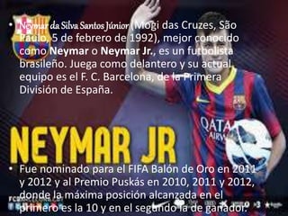 • Neymar da Silva SantosN JúnEioYr (MMoAgiRd aJsR Cruzes, São 
Paulo, 5 de febrero de 1992), mejor conocido 
como Neymar o Neymar Jr., es un futbolista 
brasileño. Juega como delantero y su actual 
equipo es el F. C. Barcelona, de la Primera 
División de España. 
• Fue nominado para el FIFA Balón de Oro en 2011 
y 2012 y al Premio Puskás en 2010, 2011 y 2012, 
donde la máxima posición alcanzada en el 
primero es la 10 y en el segundo la de ganador. 
 