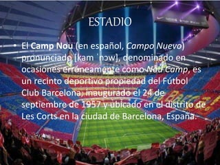 ESTADIO 
• El Camp Nou (en español, Campo Nuevo) 
pronunciado [kam ˈnɔw], denominado en 
ocasiones erróneamente como Nou Camp, es 
un recinto deportivo propiedad del Fútbol 
Club Barcelona, inaugurado el 24 de 
septiembre de 1957 y ubicado en el distrito de 
Les Corts en la ciudad de Barcelona, España. 
 