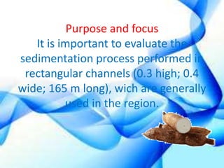 Purpose and focus 
It is important to evaluate the 
sedimentation process performed in 
rectangular channels (0.3 high; 0.4 
wide; 165 m long), wich are generally 
used in the region. 
 