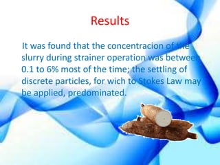 Results 
It was found that the concentracion of the 
slurry during strainer operation was between 
0.1 to 6% most of the time; the settling of 
discrete particles, for wich to Stokes Law may 
be applied, predominated. 
 