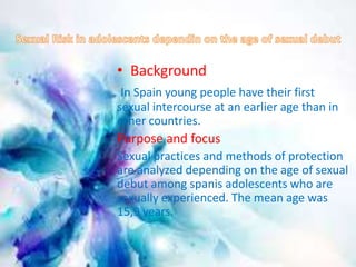 • Background 
In Spain young people have their first 
sexual intercourse at an earlier age than in 
other countries. 
Purpose and focus 
Sexual practices and methods of protection 
are analyzed depending on the age of sexual 
debut among spanis adolescents who are 
sexually experienced. The mean age was 
15,9 years. 
 