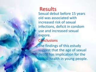 Results 
Sexual debut before 15 years 
old was associated with 
increased risk of sexual 
infections, deficit in condom 
use and increased sexual 
expore. 
Conclusions 
The findings of this estudy 
suggest that the age of sexual 
debut has implication for the 
sexual health in young people. 
