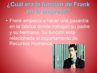 ¿Cuál era la función de Frank 
en la empresa? 
• Frank empieza a hacer una pasantía 
en la fabrica donde trabajan su padre 
y su hermana. Su función esta 
relacionada al departamento de 
Recursos Humanos . 
 