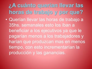 ¿A cuánto querían llevar las 
horas de trabajo y por que? 
• Querían llevar las horas de trabajo a 
35hs. semanales esto los iban a 
beneficiar a los ejecutivos ya que le 
pagarían menos a los trabajadores y 
harían que produzcan mas en menos 
tiempo, con esto incrementarían la 
producción y las ganancias. 
 