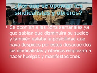 ¿Por qué se oponían los 
sindicalistas y obreros? 
• Se oponían a las 35hs semanales ya 
que sabían que disminuirá su sueldo 
y también estaba la posibilidad que 
haya despidos por estos desacuerdos 
los sindicalistas y obreros empiezan a 
hacer huelgas y manifestaciones 
 