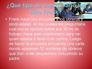 ¿Qué tipo de cuestionario les 
hizo Frank? 
• Frank hace una encuesta a los obreros y 
sindicalistas en los cuales les preguntaba 
cual era su opinión sobre sus 35 hs de 
trabajo, hace este cuestionario para ver 
quien estaba a favor o en contra. Luego 
de hacer la encuesta encuentra una carta 
donde aparecen 12 nombres de obreros 
que iban a ser despedidos incluyendo su 
padre. 
 