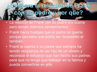 ¿Cuál era la relación de Frank 
con su padre y por que? 
• La relación de Frank con su padre era buena 
pero tenían distintos pensamientos. 
• Frank hacia huelgas que el padre no quería 
porque pensaba que podía ser despedido el 
también. 
• Frank le cuenta a su padre que siempre ha 
tenido vergüenza de ser hijo de un obrero y 
reconoce el esfuerzo que han hecho sus padres 
para que no tenga que trabajar en la fabrica y 
pueda convertirse en jefe. 
 