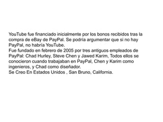 . 
YouTube fue financiado inicialmente por los bonos recibidos tras la 
compra de eBay de PayPal. Se podría argumentar que si no hay 
PayPal, no habría YouTube. 
Fue fundado en febrero de 2005 por tres antiguos empleados de 
PayPal: Chad Hurley, Steve Chen y Jawed Karim, Todos ellos se 
conocieron cuando trabajaban en PayPal, Chen y Karim como 
ingenieros, y Chad como diseñador. 
Se Creo En Estados Unidos , San Bruno, California. 
 
