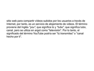 sitio web para compartir vídeos subidos por los usuarios a través de 
Internet, por tanto, es un servicio de alojamiento de videos. El término 
proviene del Inglés "you", que significa tú y "tube", que significa tubo, 
canal, pero se utiliza en argot como "televisión". Por lo tanto, el 
significado del término YouTube podría ser "tú transmites" o "canal 
hecho por ti". 
 