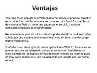 YouTube es un popular sitio Web en Internet donde el principal atractivo 
es la capacidad que les ofrece a los usuarios para "subir" sus archivos 
de video a la Web sin tener que pagar por el servicio o conocer 
complejos lenguajes de programación. 
—Por el otro lado, permite a los visitantes poder visualizar cualquier video 
subido por otro usuario de manera simultanea sin tener que descargar 
todo el video antes. 
— 
YouTube es un claro ejemplo de las aplicaciones Web 2.0 las cuales se 
pueden resumir en "el usuario genera el contenido", también es un 
claro ejemplo de las nuevas formas de hacer negocio en Internet, pues 
en muy corto tiempo YouTube fue adquirido por Google por una suma 
record. 
 