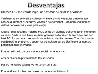 Limitado a 10 minutos de largo, los derechos de autor, la privacidad 
YouTube es un servicio de vídeos en línea donde cualquier persona con 
acceso a Internet pueden ver videos o proporcionar. Una gran cantidad de 
vídeos depravados y viles para elegir 
Alegría, una pesadilla madres Youtube es un ejemplo perfecto de un oxímoron, 
es decir, "todo lo que hace Youtube grandes es también lo que hace que sea 
terrible". En resumen, se puede encontrar cualquier cosa en Youtube y no en 
donde está el problema . poder ver películas o series disminuye su compra, 
perjudicando el mercado. 
Pueden utilizarlo de una manera socialmente nociva. 
Amenaza con la privacidad de las personas. 
Los comentarios expuestos no tienen censura. 
Puede alterar los hechos reales de un acontecimiento. L 
