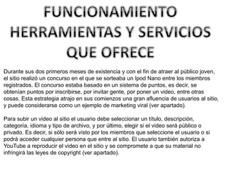 Durante sus dos primeros meses de existencia y con el fin de atraer al público joven, 
el sitio realizó un concurso en el que se sorteaba un Ipod Nano entre los miembros 
registrados. El concurso estaba basado en un sistema de puntos, es decir, se 
obtenían puntos por inscribirse, por invitar gente, por poner un video, entre otras 
cosas. Esta estrategia atrajo en sus comienzos una gran afluencia de usuarios al sitio, 
y puede considerarse como un ejemplo de marketing viral (ver apartado). 
Para subir un video al sitio el usuario debe seleccionar un título, descripción, 
categoría, idioma y tipo de archivo, y por último, elegir si el video será público o 
privado. Es decir, si sólo será visto por los miembros que seleccione el usuario o si 
podrá acceder cualquier persona que entre al sitio. El usuario también autoriza a 
YouTube a reproducir el video en el sitio y se compromete a que su material no 
infringirá las leyes de copyright (ver apartado). 
 
