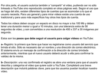 Por otra parte, el usuario autoriza también a “compartir” el video, pudiendo ser no sólo 
linkeado a YouTube sino reproducido completo en otras páginas web. Según el uso que 
se haga del sitio, existen diferentes tipos de cuentas que se acomodan a lo que el 
usuario necesita. Para uso general y para mirar videos existe una cuenta de uso 
tradicional y para usos más específicos hay otros tres tipos de cuenta. 
Todos los videos deben ocupar un espacio en disco no mayor a los 100 Mb y deben 
tener una duración menor o igual a 10 minutos, con una tolerancia extra de 58 
segundos de video, y son convertidos a una resolución de 450 x 337 a 30 imágenes por 
segundo. 
Estos son los pasos que debe seguir el usuario para colgar videos en YouTube: 
a- Registro: lo primero que tiene que hacer es registrarse como usuario del servicio que 
brinda el sitio. Sólo es necesario dar un nombre y una dirección de correo electrónico. 
El sistema envía un mensaje de confirmación a la dirección de correo brindada 
anteriormente, mientras que el nuevo usuario deberá acudir a ella para confirmar la 
validez de la misma. 
b- Descripción: una vez confirmado el registro se abre una ventana para que el usuario 
describa y categorice el video que quiere subir a YouTube. Completará una breve 
descripción que incluirá palabras clave, para que los usuarios puedan localizar nuestro 
video. 
 
