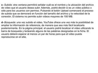 c- Subida: otra ventana permitirá señalar cuál es el nombre y la ubicación del archivo 
de video que el usuario desea subir. Además, podrá decidir si es un video público o 
sólo para los usuarios con permiso. Pulsando el botón Upload comenzará el proceso 
de subida que se demorará en función del tamaño del archivo y la velocidad de la 
conexión. El sistema no permite subir videos mayores de 100 MB. 
d- Búsqueda: una vez subido el video, YouTube ofrece una vez más la posibilidad de 
ampliar la información de referencia, de manera que sea más fácil localizarlo 
posteriormente. En la página principal, el usuario podrá localizar el video utilizando la 
barra de búsqueda y tecleando alguna de las palabras designadas en la ficha. El 
usuario deberá esperar al menos un par de horas para que el video pueda 
reproducirse en el sitie. 
 