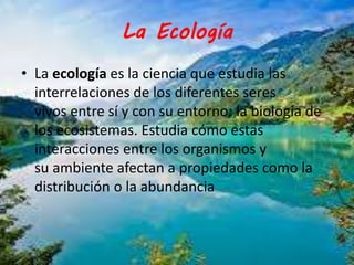 La Ecología 
• La ecología es la ciencia que estudia las 
interrelaciones de los diferentes seres 
vivos entre sí y con su entorno: la biología de 
los ecosistemas. Estudia cómo estas 
interacciones entre los organismos y 
su ambiente afectan a propiedades como la 
distribución o la abundancia 
 