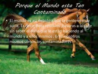 Porque el Mundo esta Tan 
Contaminado 
• El mundo es así debido a que la gente es muy 
sucia. Es decir, Bota residuos ,basuras a la calle 
sin saber el daño que le están haciendo al 
mundo y a ellos mismos , En si nosotros 
mismos somos los contaminadores 
 