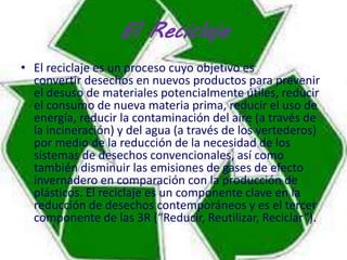 El Reciclaje 
• El reciclaje es un proceso cuyo objetivo es 
convertir desechos en nuevos productos para prevenir 
el desuso de materiales potencialmente útiles, reducir 
el consumo de nueva materia prima, reducir el uso de 
energía, reducir la contaminación del aire (a través de 
la incineración) y del agua (a través de los vertederos) 
por medio de la reducción de la necesidad de los 
sistemas de desechos convencionales, así como 
también disminuir las emisiones de gases de efecto 
invernadero en comparación con la producción de 
plásticos. El reciclaje es un componente clave en la 
reducción de desechos contemporáneos y es el tercer 
componente de las 3R (“Reducir, Reutilizar, Reciclar”). 
 