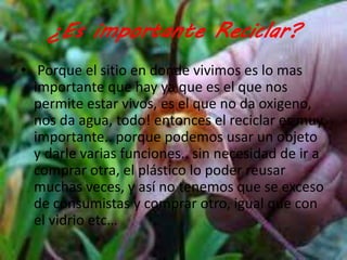 ¿Es importante Reciclar? 
• Porque el sitio en donde vivimos es lo mas 
importante que hay ya que es el que nos 
permite estar vivos, es el que no da oxigeno, 
nos da agua, todo! entonces el reciclar es muy 
importante.. porque podemos usar un objeto 
y darle varias funciones.. sin necesidad de ir a 
comprar otra, el plástico lo poder reusar 
muchas veces, y así no tenemos que se exceso 
de consumistas y comprar otro, igual que con 
el vidrio etc… 
 