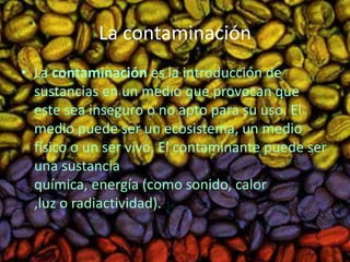 La contaminación 
• La contaminación es la introducción de 
sustancias en un medio que provocan que 
este sea inseguro o no apto para su uso. El 
medio puede ser un ecosistema, un medio 
físico o un ser vivo. El contaminante puede ser 
una sustancia 
química, energía (como sonido, calor 
,luz o radiactividad). 
 