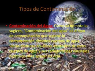 Tipos de Contaminación 
• Contaminación del Agua: Como su nombre lo 
sugiere, “Contaminación del agua” es el tipo 
de contaminación que supone la 
contaminación distintos cuerpos de agua. 
Varias criaturas acuáticas dependen de estos 
cuerpos de agua y sus características naturales 
nutritivos para apoyar su vida. 
 