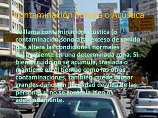 Contaminación Sonora o Acústica 
• Se llama contaminación acústica (o 
contaminación sonora) al exceso de sonido 
que altera las condiciones normales 
del ambiente en una determinada zona. Si 
bien el ruido no se acumula, traslada o 
mantiene en el tiempo como las otras 
contaminaciones, también puede causar 
grandes daños en la calidad de vida de las 
personas si no se controla bien o 
adecuadamente. 
 