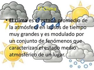 El Clima 
• El clima es el estado promedio de 
la atmósfera en lapsos de tiempo 
muy grandes y es modulado por 
un conjunto de fenómenos que 
caracterizan el estado medio 
atmosférico de un lugar. 
 