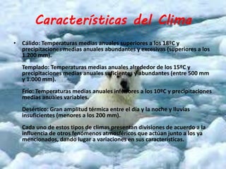 Características del Clima 
• Cálido: Temperaturas medias anuales superiores a los 18ºC y 
precipitaciones medias anuales abundantes y excesivas (superiores a los 
1.200 mm). 
Templado: Temperaturas medias anuales alrededor de los 15ºC y 
precipitaciones medias anuales suficientes y abundantes (entre 500 mm 
y 1.000 mm). 
Frío: Temperaturas medias anuales inferiores a los 10ºC y precipitaciones 
medias anuales variables. 
Desértico: Gran amplitud térmica entre el día y la noche y lluvias 
insuficientes (menores a los 200 mm). 
Cada uno de estos tipos de climas presentan divisiones de acuerdo a la 
influencia de otros fenómenos atmosféricos que actúan junto a los ya 
mencionados, dando lugar a variaciones en sus características. 
 