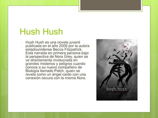 Hush Hush 
 Hush Hush es una novela juvenil 
publicada en el año 2009 por la autora 
estadounidense Becca Fitzpatrick. 
Está narrada en primera persona bajo 
la perspectiva de Nora Grey, quien se 
ve directamente involucrada en 
grandes misterios y peligros cuando 
conoce a su nuevo compañero de 
Biología llamado Patch, quien se 
revela como un ángel caído con una 
conexión oscura con la misma Nora. 
 