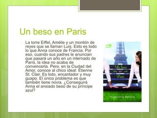 Un beso en Paris 
 La torre Eiffel, Amélie y un montón de 
reyes que se llaman Luis. Esto es todo 
lo que Anna conoce de Francia. Por 
eso, cuando sus padres le anuncian 
que pasará un año en un internado de 
París, la idea no acaba de 
convencerla. Pero, en la Ciudad del 
Amor, conoce al chico ideal: Étienne 
St. Clair. Es listo, encantador y muy 
guapo. El único problema es que 
también tiene novia. ¿Conseguirá 
Anna el ansiado beso de su príncipe 
azul? 
