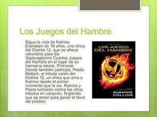 Los Juegos del Hambre 
 Sigue la vida de Katniss 
Everdeen de 16 años, una chica 
del Distrito 12, que se ofrece 
voluntaria para los 
Septuagésimo Cuartos Juegos 
del Hambre en el lugar de su 
hermana menor, Primrose. 
Donde también participa, Peeta 
Mellark, el tributo varón del 
Distrito 12, un chico que ama a 
Katniss desde el primer 
momento que la vio. Katniss y 
Peeta lucharán contra los otros 
tributos en conjunto, fingiendo 
que se aman para ganar el favor 
del público. 
 