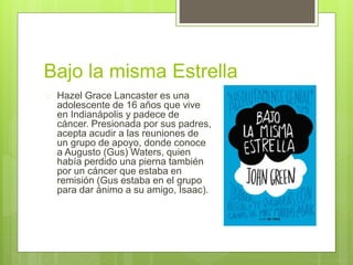 Bajo la misma Estrella 
 Hazel Grace Lancaster es una 
adolescente de 16 años que vive 
en Indianápolis y padece de 
cáncer. Presionada por sus padres, 
acepta acudir a las reuniones de 
un grupo de apoyo, donde conoce 
a Augusto (Gus) Waters, quien 
había perdido una pierna también 
por un cáncer que estaba en 
remisión (Gus estaba en el grupo 
para dar ánimo a su amigo, Isaac). 
 