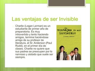 Las ventajas de ser Invisible 
 Charlie (Logan Lerman) es un 
estudiante de primer año de 
preparatoria. Es muy 
introvertido y lento haciendo 
amigos, termina haciéndose 
amigo de su profesor de 
literatura, el Sr. Anderson (Paul 
Rudd), en el primer día de 
clases. Charlie no quiere que 
sus padres se preocupen por lo 
nervioso y aislado que suele ser 
siempre. 
 