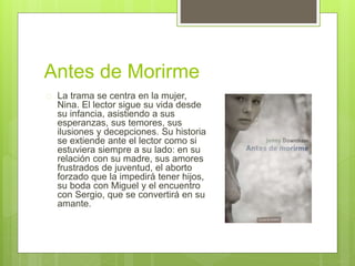 Antes de Morirme 
 La trama se centra en la mujer, 
Nina. El lector sigue su vida desde 
su infancia, asistiendo a sus 
esperanzas, sus temores, sus 
ilusiones y decepciones. Su historia 
se extiende ante el lector como si 
estuviera siempre a su lado: en su 
relación con su madre, sus amores 
frustrados de juventud, el aborto 
forzado que la impedirá tener hijos, 
su boda con Miguel y el encuentro 
con Sergio, que se convertirá en su 
amante. 
 