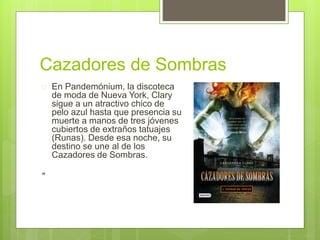 Cazadores de Sombras 
 En Pandemónium, la discoteca 
de moda de Nueva York, Clary 
sigue a un atractivo chico de 
pelo azul hasta que presencia su 
muerte a manos de tres jóvenes 
cubiertos de extraños tatuajes 
(Runas). Desde esa noche, su 
destino se une al de los 
Cazadores de Sombras. 
" 
 