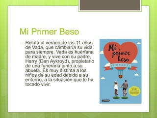 Mi Primer Beso 
 Relata el verano de los 11 años 
de Vada, que cambiaría su vida 
para siempre. Vada es huérfana 
de madre, y vive con su padre, 
Harry (Dan Aykroyd), propietario 
de una funeraria junto a su 
abuela. Es muy distinta a los 
niños de su edad debido a su 
entorno, a la situación que le ha 
tocado vivir. 
 