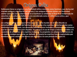 Halloween tiene su origen en una festividad céltica conocida como Samhain, que deriva del 
irlandés antiguo y significa fin del verano.1 Los antiguos britanos tenían una festividad 
similar conocida como Calan Gaeaf. En el Samhain se celebraba el final de la temporada de 
cosechas en la cultura celtaNota 1 y era considerada como el «Año nuevo celta», que 
comenzaba con la estación oscura.2 3 
Los antiguos celtas creían que la línea que une a este mundo con el Otro Mundo se 
estrechaba con la llegada del Samhain, permitiendo a los espíritus (tanto benévolos como 
malévolos) pasar a través. Los ancestros familiares eran invitados y homenajeados mientras 
que los espíritus dañinos eran alejados. Se cree que el uso de trajes y máscaras se debe a la 
necesidad de ahuyentar a los espíritus malignos. Su propósito era adoptar la apariencia de 
un espíritu maligno para evitar ser dañado. En Escocia los espíritus fueron suplantados por 
hombres jóvenes vestidos de blanco con máscaras o la cara pintada de negro.4 5 
 