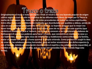 Originalmente el truco o trato (en inglés «Trick-or-treat») era una leyenda popular de origen 
céltico según la cual no solo los espíritus de los difuntos eran libres de vagar por la Tierra la 
noche de Halloween, sino toda clase de entes procedentes de todos los reinos espirituales. 
Entre ellos había uno terriblemente malévolo que deambulaba por pueblos y aldeas, yendo de 
casa en casa pidiendo precisamente «truco o trato». La leyenda asegura que lo mejor era 
hacer trato, sin importar el costo que éste tuviera, pues de no pactar con este espíritu (que 
recibiría el nombre de jack-o'-lantern, con el que se conocen a las tradicionales calabazas de 
Halloween) él usaría sus poderes para hacer «truco», que consistiría en maldecir la casa y a 
sus habitantes, dándoles toda clase de infortunios y maldiciones como enfermar a la familia, 
matar al ganado con pestes o hasta quemar la propia vivienda. Como protección surgió la idea 
de crear en las calabazas formas horrendas, para así evitar encontrarse con dicho espectro (y 
con el tiempo, debido a la asociación mental entre el espíritu y las calabazas[cita requerida], el 
nombre de este sería dado a ellas, que es como son conocidas hoy día cuando llega esta 
fiesta). 
 