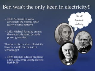  1800: Alessandro Volta
constructs the volcanic pile
(early electric battery)
 1831: Michael Faraday creates
the electric dynamo (a crude
power generator)
Thanks to his invation electricity
became viable for the use in
technology!!
 1879: Thomas Edison produces
a realiable, long-lasting electric
ligth bulb
Ben was’t the only keen in electricity!!
We all
discovered
electricity
 