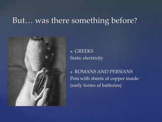  GREEKS
Static electricity
 ROMANS AND PERSIANS
Pots with sheets of copper inside
(early forms of batteries)
But… was there something before?
 