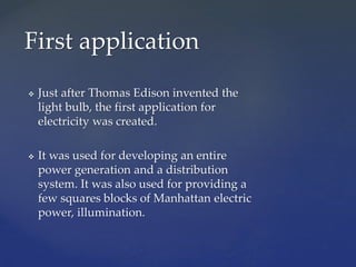  Just after Thomas Edison invented the
light bulb, the first application for
electricity was created.
 It was used for developing an entire
power generation and a distribution
system. It was also used for providing a
few squares blocks of Manhattan electric
power, illumination.
First application
 