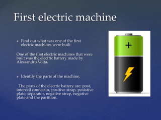  Find out what was one of the first
electric machines were built
One of the first electric machines that were
built was the electric battery made by
Alessandro Volta.
 Identify the parts of the machine.
The parts of the electric battery are: post,
intercell connector, positive strap, posistive
plate, separator, negative strap, negative
plate and the partition.
First electric machine
 