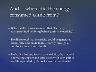  Before Volta, it was assumed that electricity
was generated by living beings (animal electricity).
 He discovered that electricity could be generated
chemically and made to flow evenly through a
conductor in a closed circuit.
 He built a battery, known as a Voltaic pile, made of
alternating copper and zinc discs, with each pair of
metals separated by flannel soaked in weak acid.
And… where did the energy
consumed came from?
 