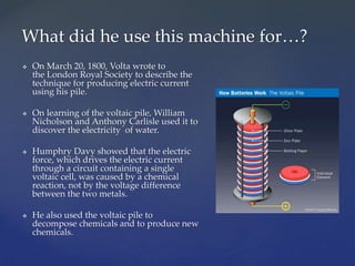  On March 20, 1800, Volta wrote to
the London Royal Society to describe the
technique for producing electric current
using his pile.
 On learning of the voltaic pile, William
Nicholson and Anthony Carlisle used it to
discover the electricity of water.
 Humphry Davy showed that the electric
force, which drives the electric current
through a circuit containing a single
voltaic cell, was caused by a chemical
reaction, not by the voltage difference
between the two metals.
 He also used the voltaic pile to
decompose chemicals and to produce new
chemicals.
What did he use this machine for…?
 