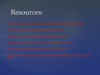  http://www.universetoday.com/82402/who-discovered-electricity/
 http://en.wikipedia.org/wiki/Benjamin_Franklin
 http://www.enwin.com/kids/electricity/history.cfm
 http://www.funsci.com/fun3_en/electro/electro.htm#5
 http://en.wikipedia.org/wiki/History_of_the_batte
 http://www.princeton.edu/~achaney/tmve/wiki100k/docs/Voltaic_pile.h
tml
Resources:
 