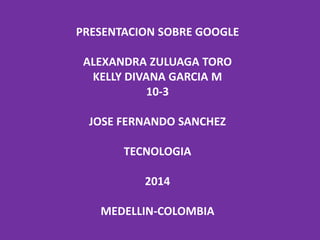 PRESENTACION SOBRE GOOGLE
ALEXANDRA ZULUAGA TORO
KELLY DIVANA GARCIA M
10-3
JOSE FERNANDO SANCHEZ
TECNOLOGIA
2014
MEDELLIN-COLOMBIA
 