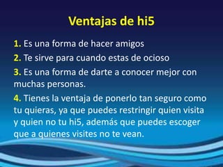 Ventajas de hi5
1. Es una forma de hacer amigos
2. Te sirve para cuando estas de ocioso
3. Es una forma de darte a conocer mejor con
muchas personas.
4. Tienes la ventaja de ponerlo tan seguro como
tu quieras, ya que puedes restringir quien visita
y quien no tu hi5, además que puedes escoger
que a quienes visites no te vean.
 